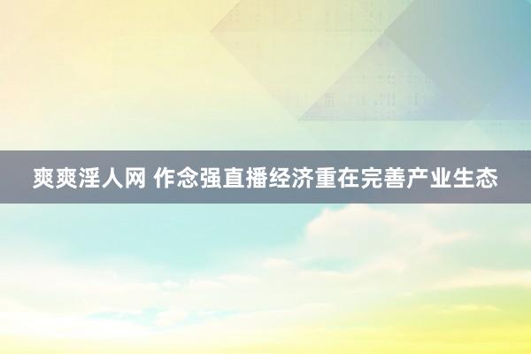 爽爽淫人网 作念强直播经济重在完善产业生态