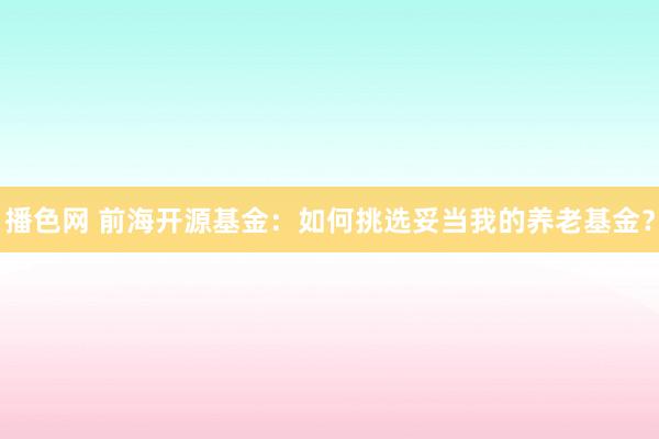 播色网 前海开源基金：如何挑选妥当我的养老基金？