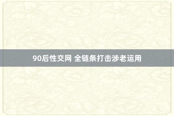 90后性交网 全链条打击涉老运用