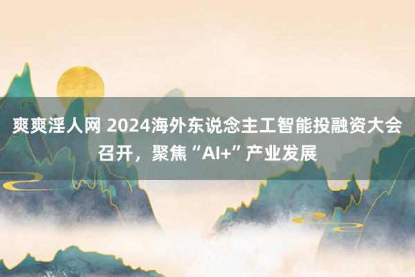 爽爽淫人网 2024海外东说念主工智能投融资大会召开，聚焦“AI+”产业发展