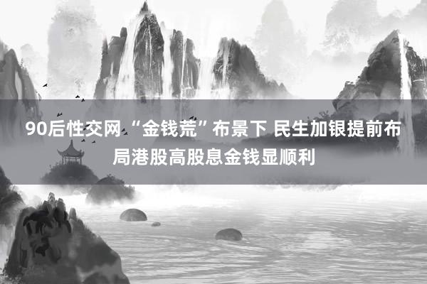 90后性交网 “金钱荒”布景下 民生加银提前布局港股高股息金钱显顺利