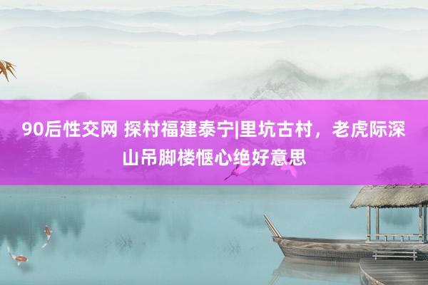 90后性交网 探村福建泰宁|里坑古村，老虎际深山吊脚楼惬心绝好意思