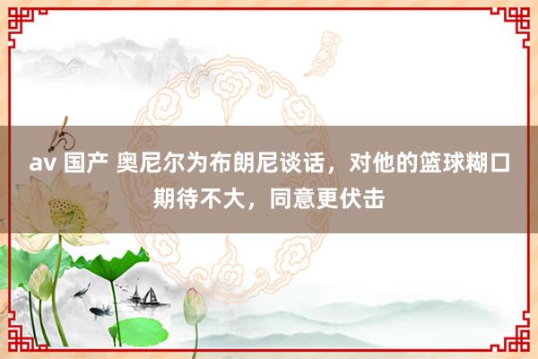 av 国产 奥尼尔为布朗尼谈话，对他的篮球糊口期待不大，同意更伏击