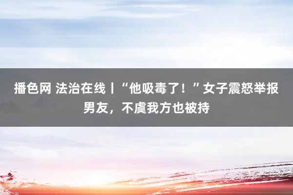 播色网 法治在线丨“他吸毒了！”女子震怒举报男友，不虞我方也被持