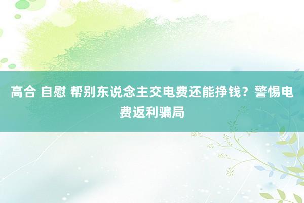 高合 自慰 帮别东说念主交电费还能挣钱？警惕电费返利骗局