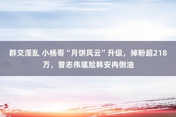 群交淫乱 小杨哥“月饼风云”升级，掉粉超218万，曾志伟尴尬韩安冉倒油