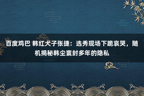 百度鸡巴 韩红犬子张捷：选秀现场下跪哀哭，随机揭秘韩尘寰封多年的隐私