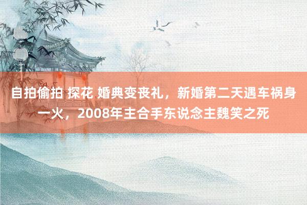 自拍偷拍 探花 婚典变丧礼，新婚第二天遇车祸身一火，2008年主合手东说念主魏笑之死