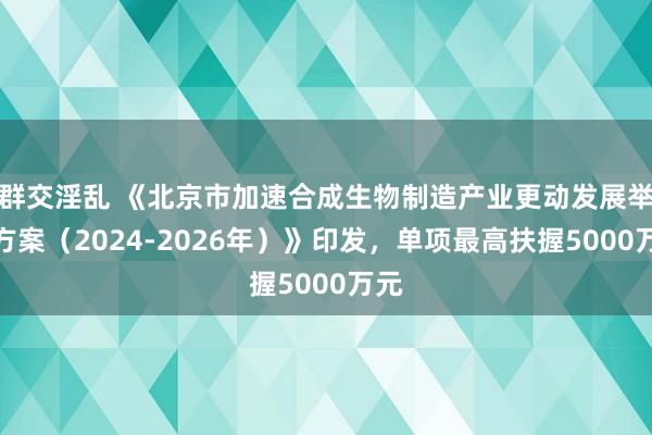 群交淫乱 《北京市加速合成生物制造产业更动发展举止方案（2024-2026年）》印发，单项最高扶握5000万元