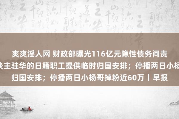 爽爽淫人网 财政部曝光116亿元隐性债务问责案例；松下为携家东谈主驻华的日籍职工提供临时归国安排；停播两日小杨哥掉粉近60万丨早报