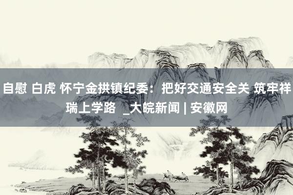 自慰 白虎 怀宁金拱镇纪委：把好交通安全关 筑牢祥瑞上学路  _大皖新闻 | 安徽网