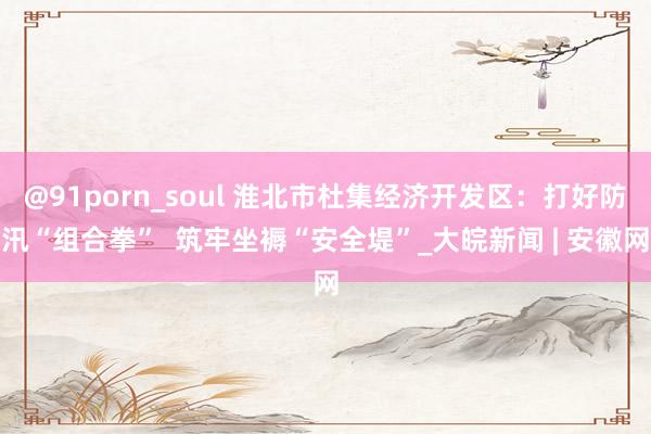 @91porn_soul 淮北市杜集经济开发区：打好防汛“组合拳”  筑牢坐褥“安全堤”_大皖新闻 | 安徽网