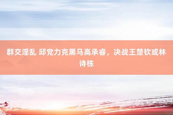 群交淫乱 邱党力克黑马高承睿，决战王楚钦或林诗栋