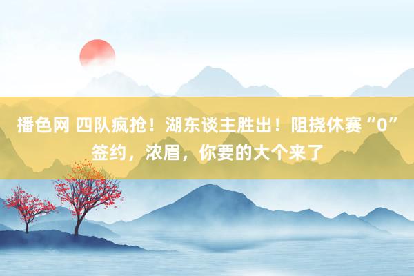 播色网 四队疯抢！湖东谈主胜出！阻挠休赛“0”签约，浓眉，你要的大个来了