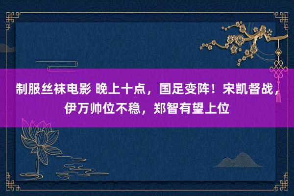 制服丝袜电影 晚上十点，国足变阵！宋凯督战，伊万帅位不稳，郑智有望上位