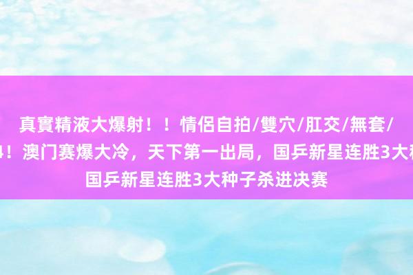 真實精液大爆射！！情侶自拍/雙穴/肛交/無套/大量噴精 1-4！澳门赛爆大冷，天下第一出局，国乒新星连胜3大种子杀进决赛