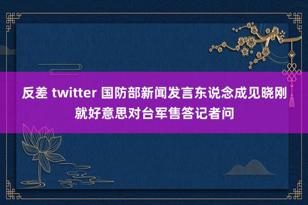 反差 twitter 国防部新闻发言东说念成见晓刚就好意思对台军售答记者问