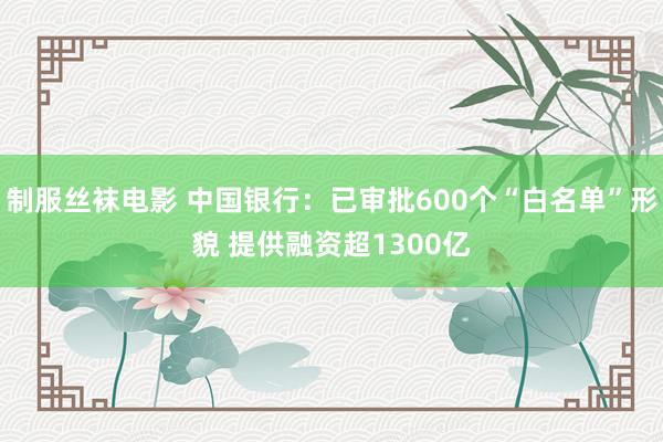 制服丝袜电影 中国银行：已审批600个“白名单”形貌 提供融资超1300亿