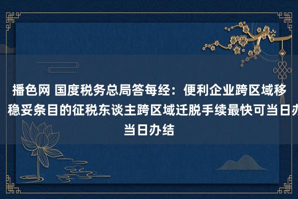 播色网 国度税务总局答每经：便利企业跨区域移动，稳妥条目的征税东谈主跨区域迁脱手续最快可当日办结