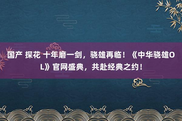 国产 探花 十年磨一剑，骁雄再临！《中华骁雄OL》官网盛典，共赴经典之约！