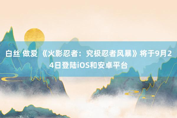 白丝 做爱 《火影忍者：究极忍者风暴》将于9月24日登陆iOS和安卓平台