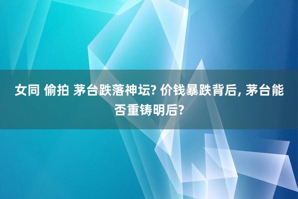 女同 偷拍 茅台跌落神坛? 价钱暴跌背后， 茅台能否重铸明后?