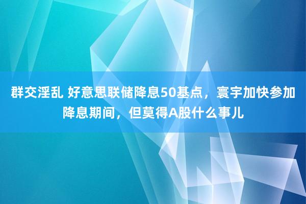 群交淫乱 好意思联储降息50基点，寰宇加快参加降息期间，但莫得A股什么事儿