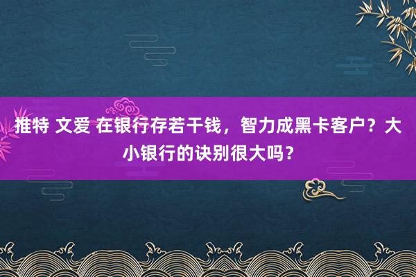 推特 文爱 在银行存若干钱，智力成黑卡客户？大小银行的诀别很大吗？