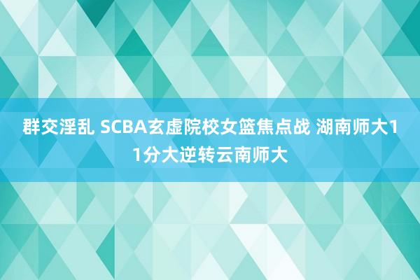 群交淫乱 SCBA玄虚院校女篮焦点战 湖南师大11分大逆转云南师大