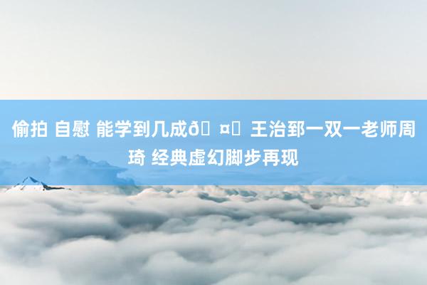 偷拍 自慰 能学到几成🤔王治郅一双一老师周琦 经典虚幻脚步再现