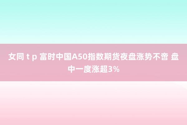 女同 t p 富时中国A50指数期货夜盘涨势不啻 盘中一度涨超3%