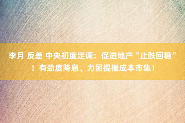 李月 反差 中央初度定调：促进地产“止跌回稳”！有劲度降息、力图提振成本市集！