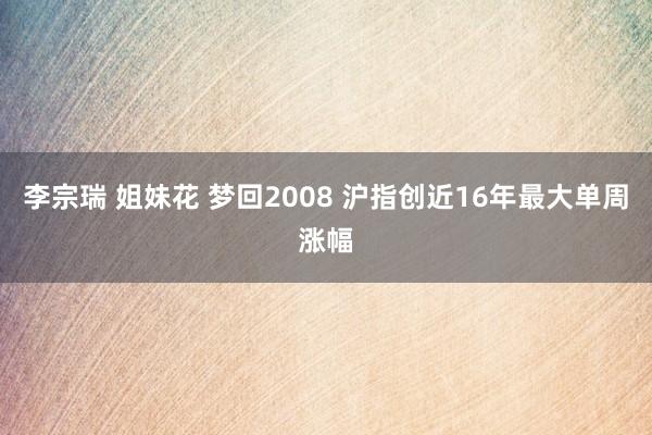 李宗瑞 姐妹花 梦回2008 沪指创近16年最大单周涨幅