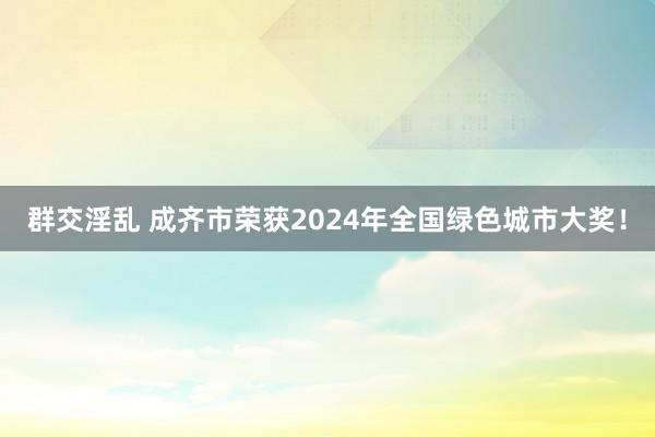 群交淫乱 成齐市荣获2024年全国绿色城市大奖！