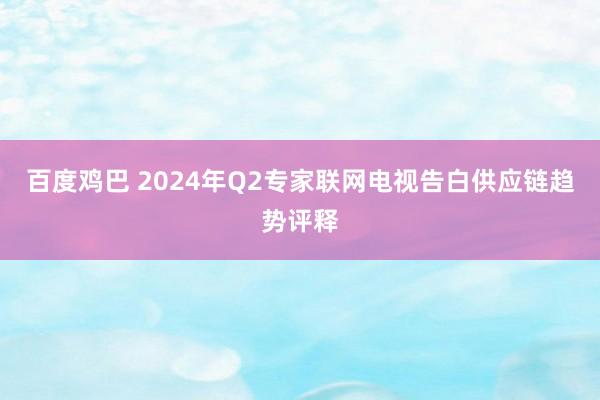 百度鸡巴 2024年Q2专家联网电视告白供应链趋势评释