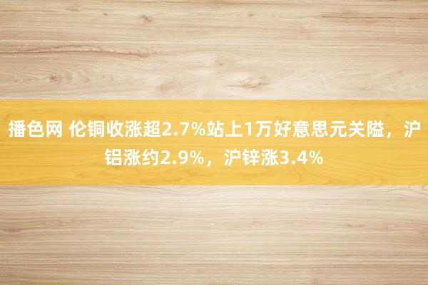 播色网 伦铜收涨超2.7%站上1万好意思元关隘，沪铝涨约2.9%，沪锌涨3.4%