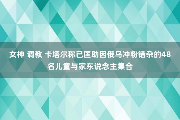 女神 调教 卡塔尔称已匡助因俄乌冲粉错杂的48名儿童与家东说念主集合