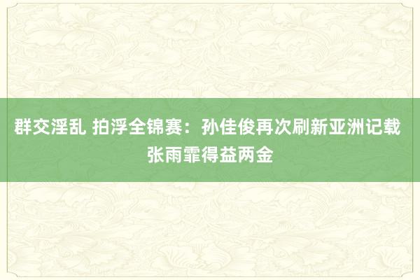 群交淫乱 拍浮全锦赛：孙佳俊再次刷新亚洲记载 张雨霏得益两金