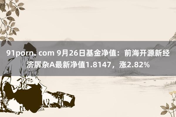 91porn. com 9月26日基金净值：前海开源新经济羼杂A最新净值1.8147，涨2.82%