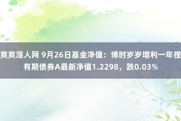 爽爽淫人网 9月26日基金净值：博时岁岁增利一年捏有期债券A最新净值1.2298，跌0.03%