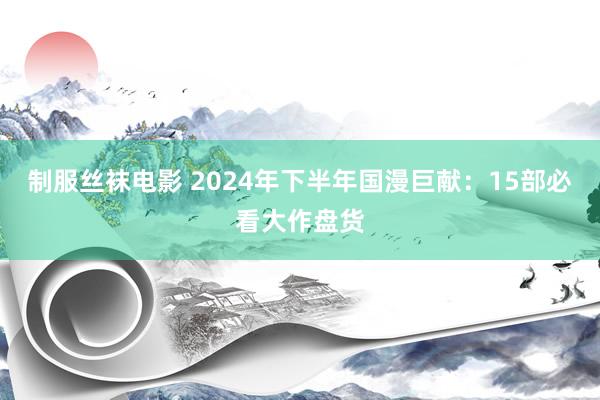 制服丝袜电影 2024年下半年国漫巨献：15部必看大作盘货