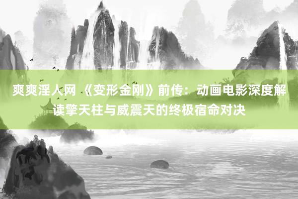 爽爽淫人网 《变形金刚》前传：动画电影深度解读擎天柱与威震天的终极宿命对决