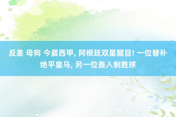 反差 母狗 今晨西甲， 阿根廷双星醒目! 一位替补绝平皇马， 另一位轰入制胜球