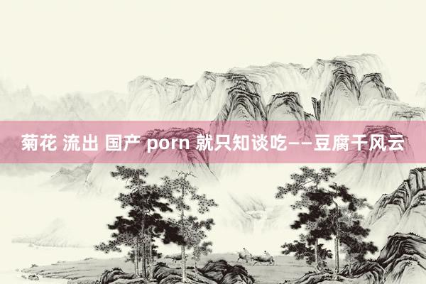 菊花 流出 国产 porn 就只知谈吃——豆腐干风云