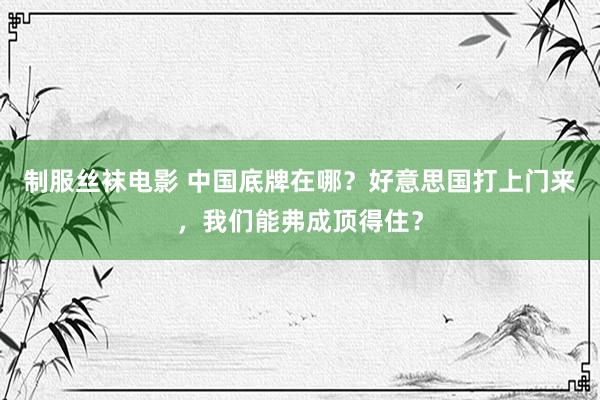 制服丝袜电影 中国底牌在哪？好意思国打上门来，我们能弗成顶得住？