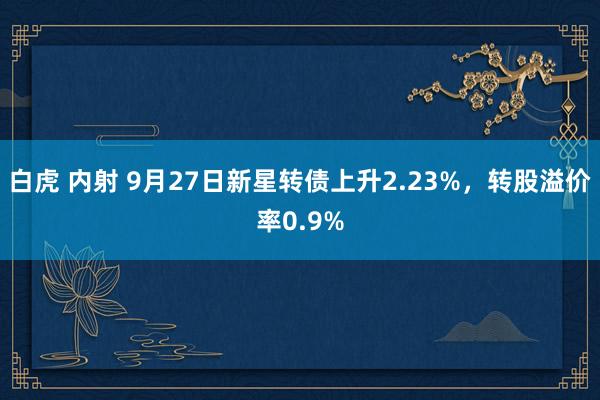 白虎 内射 9月27日新星转债上升2.23%，转股溢价率0.9%