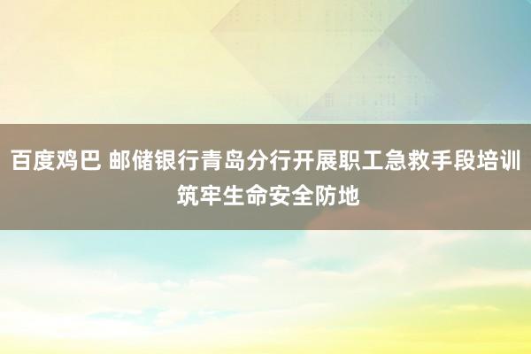 百度鸡巴 邮储银行青岛分行开展职工急救手段培训 筑牢生命安全防地