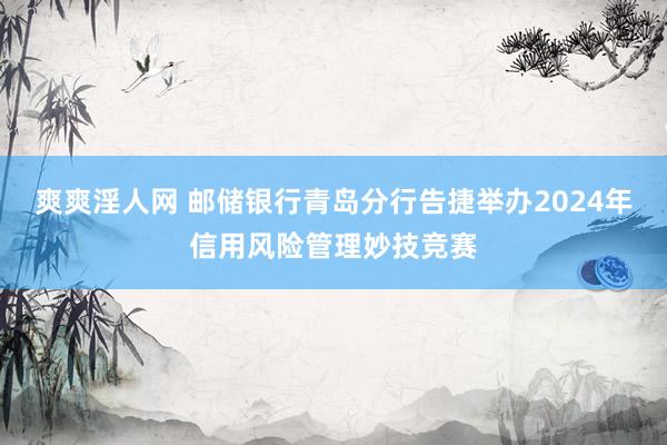 爽爽淫人网 邮储银行青岛分行告捷举办2024年信用风险管理妙技竞赛