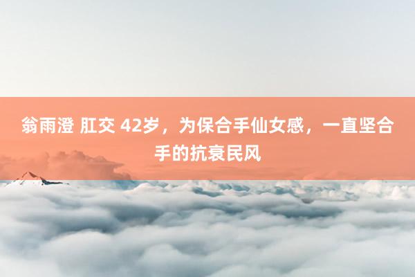 翁雨澄 肛交 42岁，为保合手仙女感，一直坚合手的抗衰民风