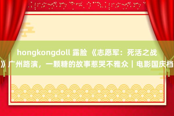 hongkongdoll 露脸 《志愿军：死活之战》广州路演，一颗糖的故事惹哭不雅众｜电影国庆档